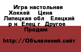 Игра настольная “Хоккей“ › Цена ­ 800 - Липецкая обл., Елецкий р-н, Елец г. Другое » Продам   